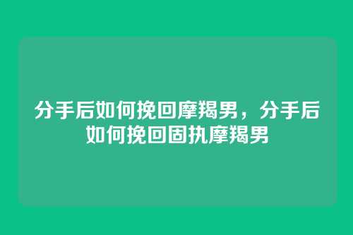 分手后如何挽回摩羯男,分手后如何挽回固执摩羯男