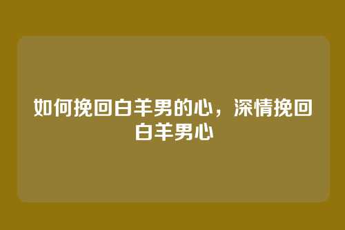 如何挽回白羊男的心,深情挽回白羊男心