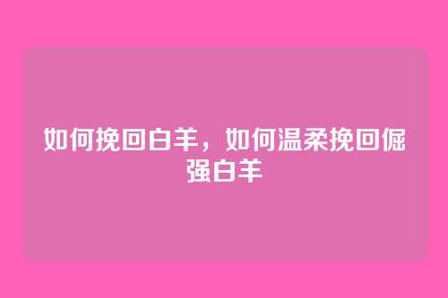 如何挽回白羊,如何温柔挽回倔强白羊