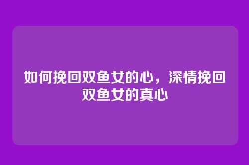 如何挽回双鱼女的心,深情挽回双鱼女的真心