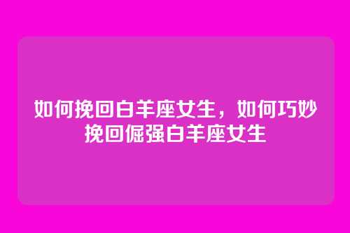 如何挽回白羊座女生,如何巧妙挽回倔强白羊座女生