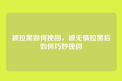 被拉黑如何挽回,被无情拉黑后如何巧妙挽回