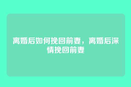 离婚后如何挽回前妻,离婚后深情挽回前妻