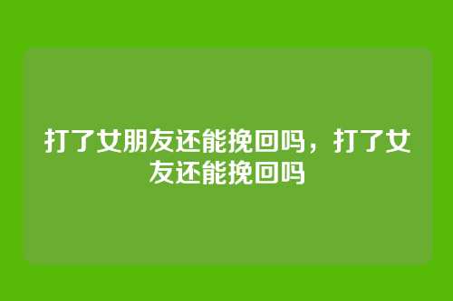 打了女朋友还能挽回吗,打了女友还能挽回吗