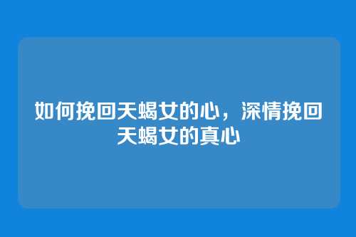 如何挽回天蝎女的心，深情挽回天蝎女的真心