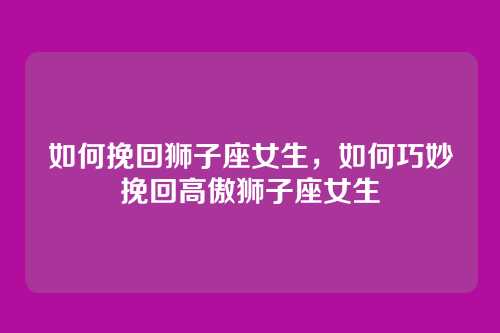 如何挽回狮子座女生，如何巧妙挽回高傲狮子座女生