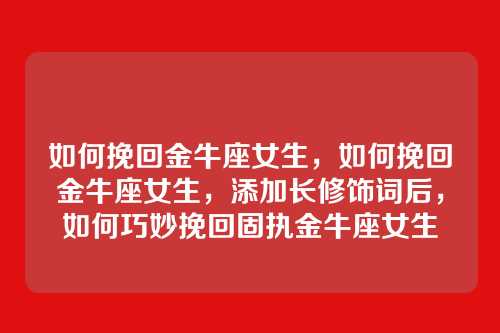 如何挽回金牛座女生，如何挽回金牛座女生，添加长修饰词后，如何巧妙挽回固执金牛座女生