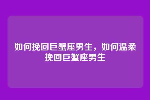 如何挽回巨蟹座男生,如何温柔挽回巨蟹座男生