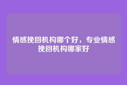 情感挽回机构哪个好,专业情感挽回机构哪家好