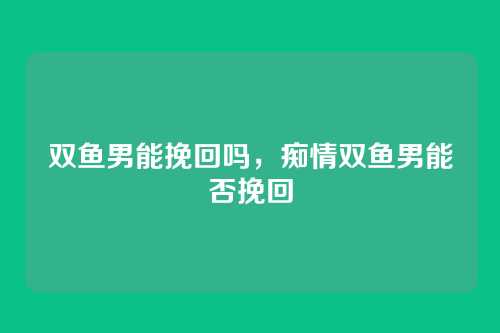 双鱼男能挽回吗，痴情双鱼男能否挽回