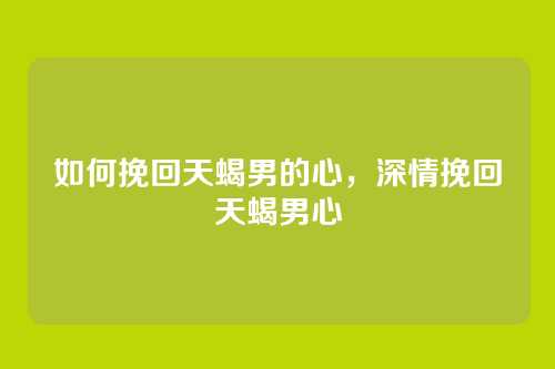如何挽回天蝎男的心，深情挽回天蝎男心