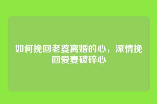 如何挽回老婆离婚的心，深情挽回爱妻破碎心