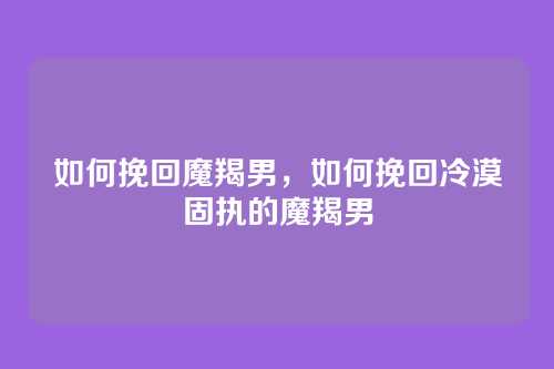 如何挽回魔羯男,如何挽回冷漠固执的魔羯男
