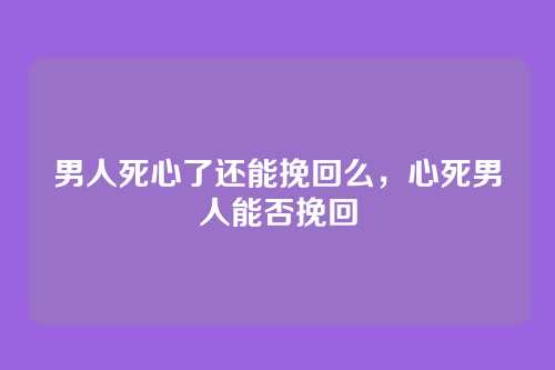 男人死心了还能挽回么,心死男人能否挽回