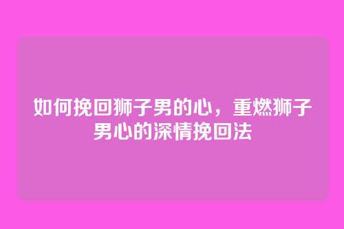 如何挽回狮子男的心,重燃狮子男心的深情挽回法