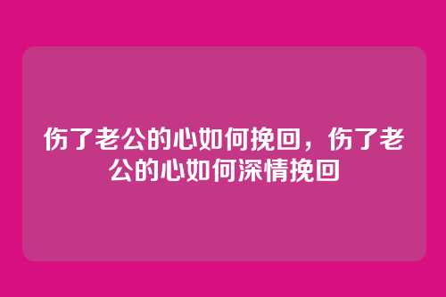 伤了老公的心如何挽回，伤了老公的心如何深情挽回