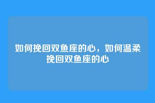 如何挽回双鱼座的心,如何温柔挽回双鱼座的心