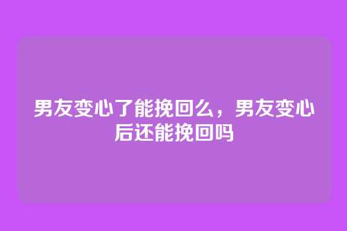 男友变心了能挽回么,男友变心后还能挽回吗