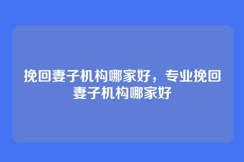 挽回妻子机构哪家好,专业挽回妻子机构哪家好