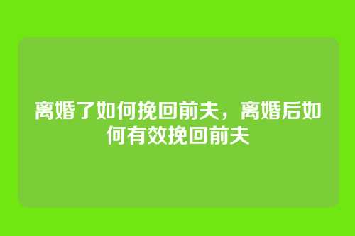 离婚了如何挽回前夫,离婚后如何有效挽回前夫