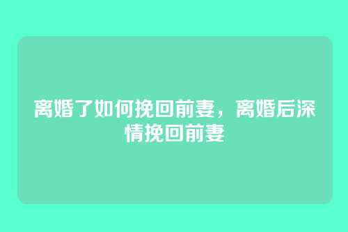 离婚了如何挽回前妻,离婚后深情挽回前妻