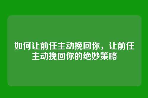 如何让前任主动挽回你,让前任主动挽回你的绝妙策略