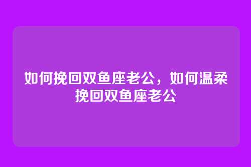 如何挽回双鱼座老公,如何温柔挽回双鱼座老公