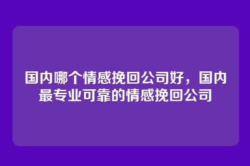国内哪个情感挽回公司好,国内最专业可靠的情感挽回公司