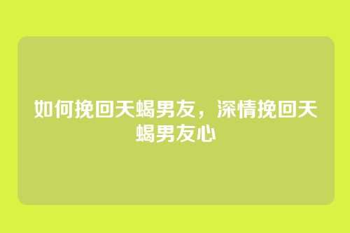 如何挽回天蝎男友,深情挽回天蝎男友心